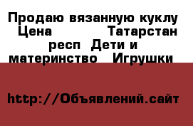 Продаю вязанную куклу › Цена ­ 1 300 - Татарстан респ. Дети и материнство » Игрушки   